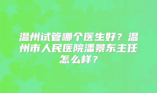 温州试管哪个医生好？温州市人民医院潘景东主任怎么样？
