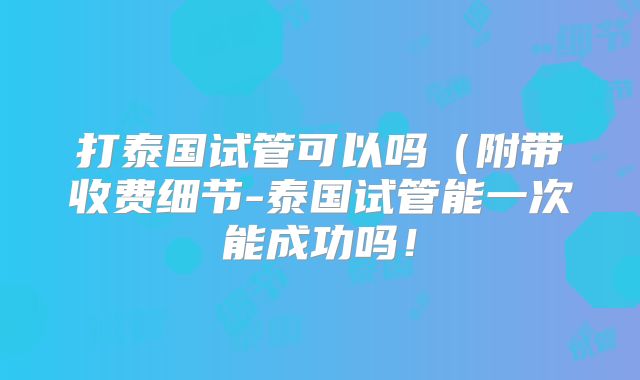 打泰国试管可以吗（附带收费细节-泰国试管能一次能成功吗！