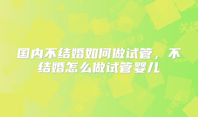 国内不结婚如何做试管，不结婚怎么做试管婴儿