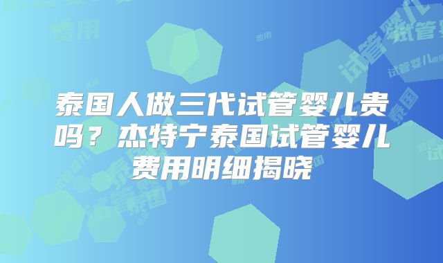 泰国人做三代试管婴儿贵吗?杰特宁泰国试管婴儿费用明细揭晓