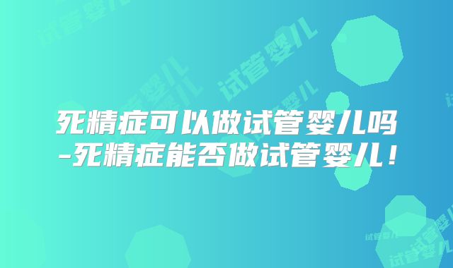 死精症可以做试管婴儿吗-死精症能否做试管婴儿!