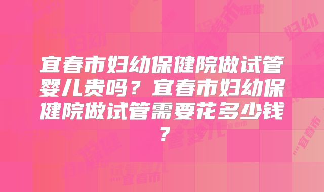宜春市妇幼保健院做试管婴儿贵吗？宜春市妇幼保健院做试管需要花多少钱？