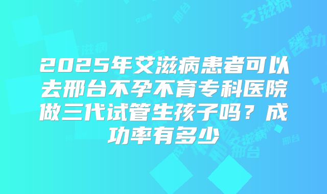 2025年艾滋病患者可以去邢台不孕不育专科医院做三代试管生孩子吗?成功率有多少