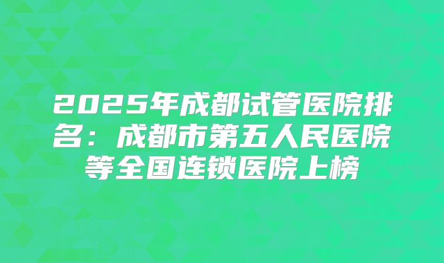 2025年成都试管医院排名：成都市第五人民医院等全国连锁医院上榜
