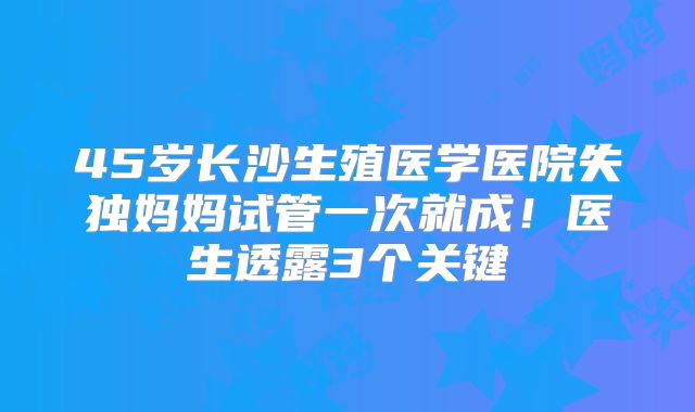 45岁长沙生殖医学医院失独妈妈试管一次就成！医生透露3个关键