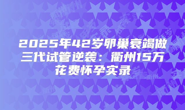 2025年42岁卵巢衰竭做三代试管逆袭：衢州15万花费怀孕实录