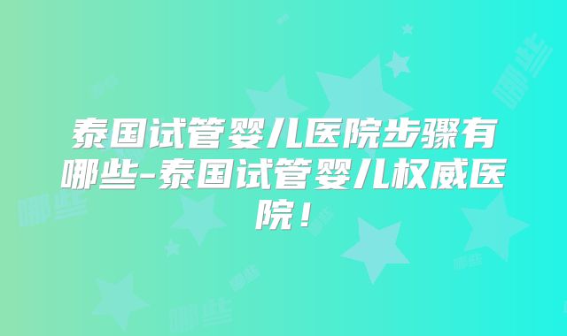 泰国试管婴儿医院步骤有哪些-泰国试管婴儿权威医院！