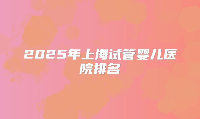2025年上海试管婴儿医院排名