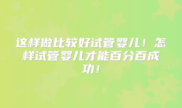 这样做比较好试管婴儿！怎样试管婴儿才能百分百成功！
