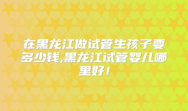 在黑龙江做试管生孩子要多少钱,黑龙江试管婴儿哪里好！
