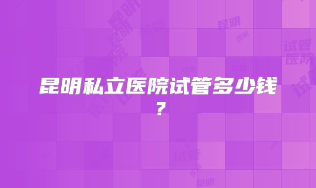 昆明私立医院试管多少钱?