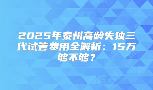 2025年泰州高龄失独三代试管费用全解析：15万够不够？