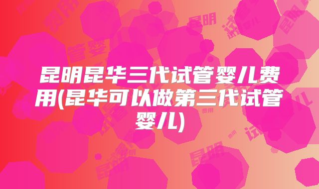 昆明昆华三代试管婴儿费用(昆华可以做第三代试管婴儿)