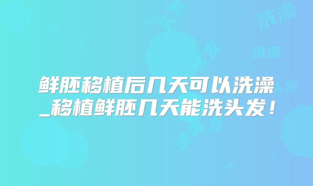 鲜胚移植后几天可以洗澡_移植鲜胚几天能洗头发！