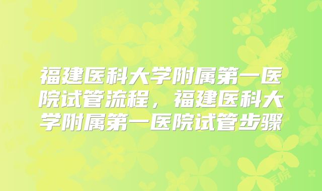 福建医科大学附属第一医院试管流程，福建医科大学附属第一医院试管步骤
