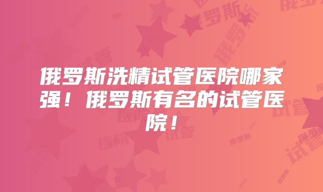 俄罗斯洗精试管医院哪家强！俄罗斯有名的试管医院！