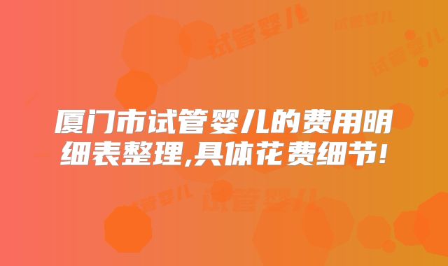 厦门市试管婴儿的费用明细表整理,具体花费细节!