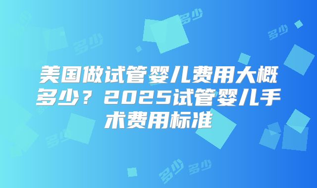 美国做试管婴儿费用大概多少?2025试管婴儿手术费用标准