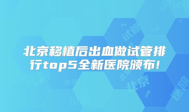 北京移植后出血做试管排行top5全新医院颁布!