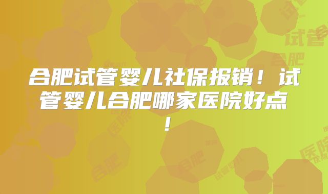 合肥试管婴儿社保报销！试管婴儿合肥哪家医院好点！