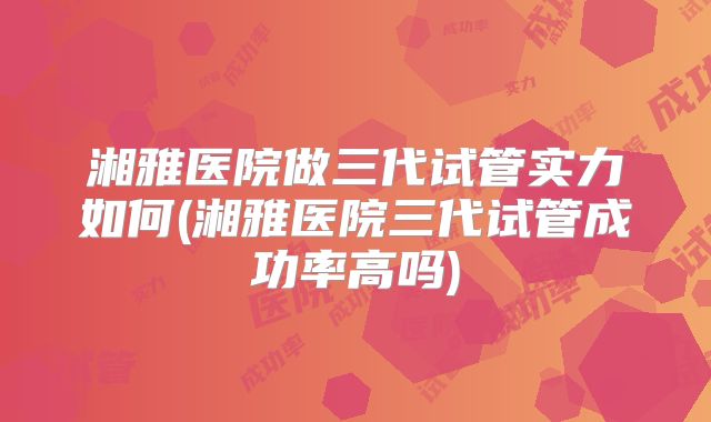湘雅医院做三代试管实力如何(湘雅医院三代试管成功率高吗)