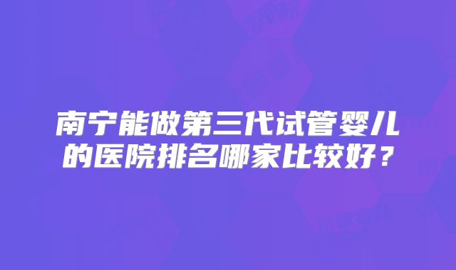 南宁能做第三代试管婴儿的医院排名哪家比较好?