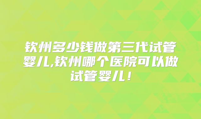 钦州多少钱做第三代试管婴儿,钦州哪个医院可以做试管婴儿！