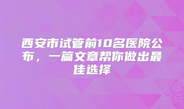 西安市试管前10名医院公布，一篇文章帮你做出最佳选择