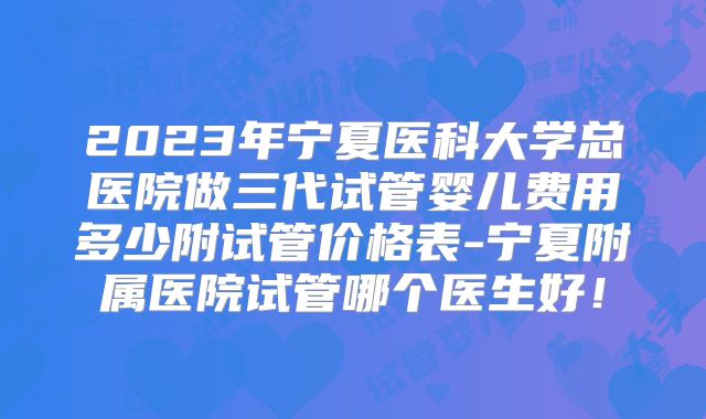 2023年宁夏医科大学总医院做三代试管婴儿费用多少附试管价格表-宁夏附属医院试管哪个医生好！