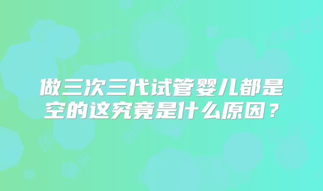 做三次三代试管婴儿都是空的这究竟是什么原因?