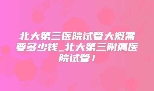 北大第三医院试管大概需要多少钱_北大第三附属医院试管!
