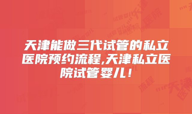 天津能做三代试管的私立医院预约流程,天津私立医院试管婴儿！