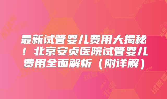 最新试管婴儿费用大揭秘！北京安贞医院试管婴儿费用全面解析（附详解）