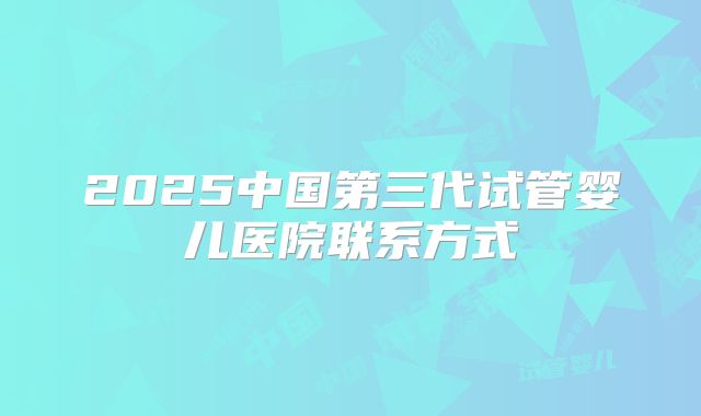 2025中国第三代试管婴儿医院联系方式