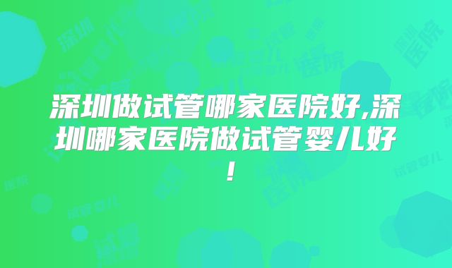 深圳做试管哪家医院好,深圳哪家医院做试管婴儿好！