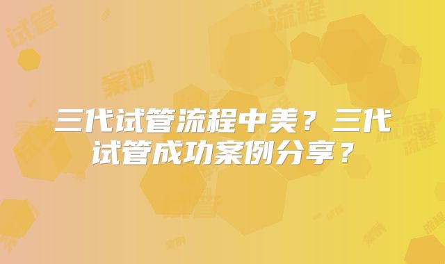 三代试管流程中美?三代试管成功案例分享?