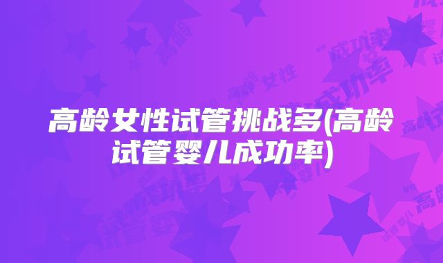 高龄女性试管挑战多(高龄试管婴儿成功率)