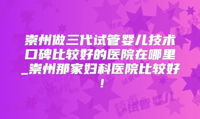 崇州做三代试管婴儿技术口碑比较好的医院在哪里_崇州那家妇科医院比较好!
