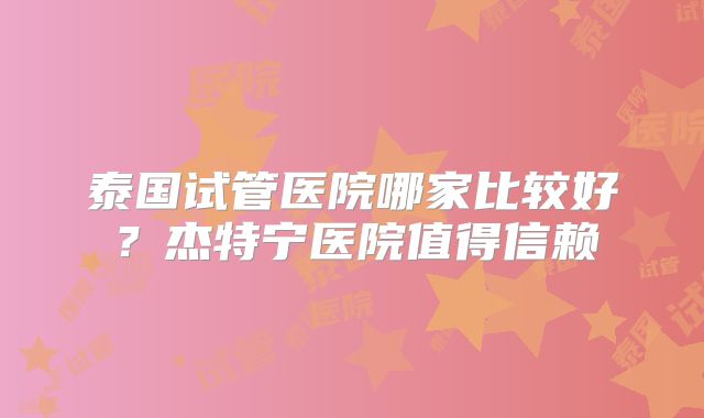 泰国试管医院哪家比较好？杰特宁医院值得信赖