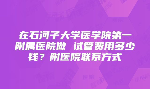 在石河子大学医学院第一附属医院做 试管费用多少钱？附医院联系方式