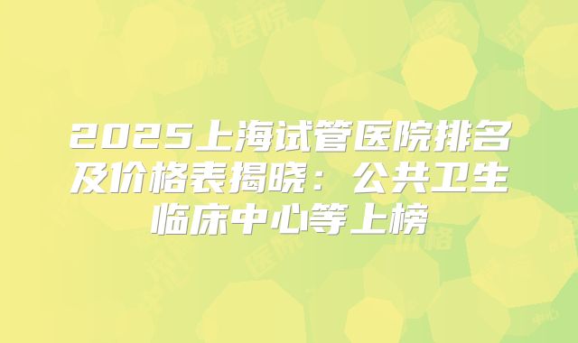 2025上海试管医院排名及价格表揭晓:公共卫生临床中心等上榜