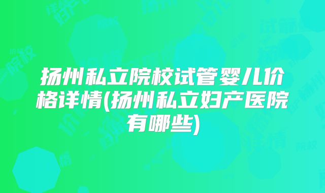 扬州私立院校试管婴儿价格详情(扬州私立妇产医院有哪些)
