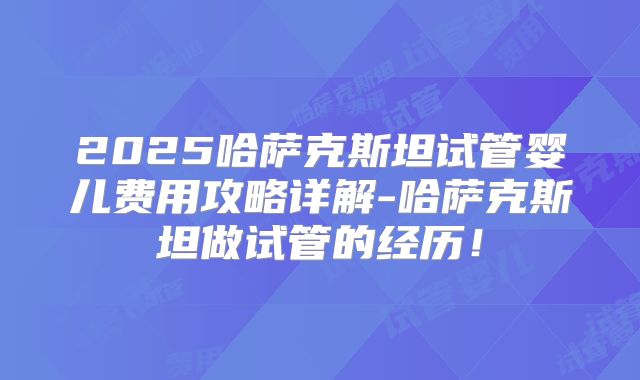 2025哈萨克斯坦试管婴儿费用攻略详解-哈萨克斯坦做试管的经历!