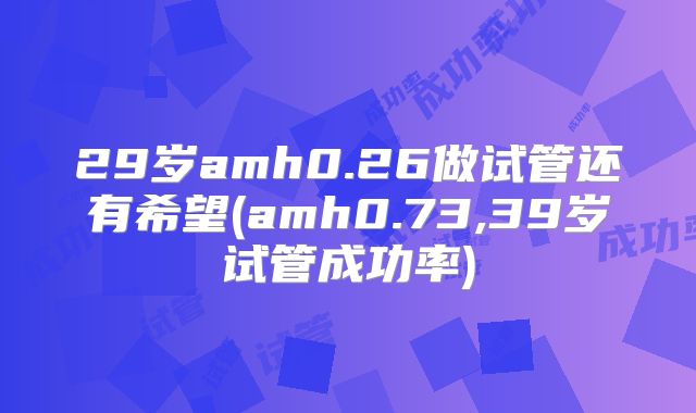 29岁amh0.26做试管还有希望(amh0.73,39岁试管成功率)