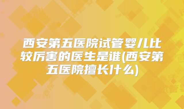 西安第五医院试管婴儿比较厉害的医生是谁(西安第五医院擅长什么)