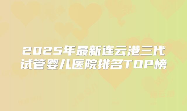 2025年最新连云港三代试管婴儿医院排名TOP榜