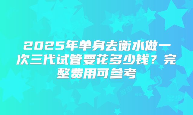 2025年单身去衡水做一次三代试管要花多少钱？完整费用可参考
