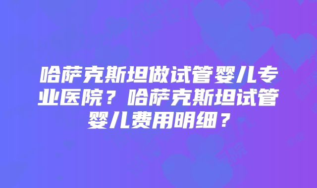 哈萨克斯坦做试管婴儿专业医院?哈萨克斯坦试管婴儿费用明细?