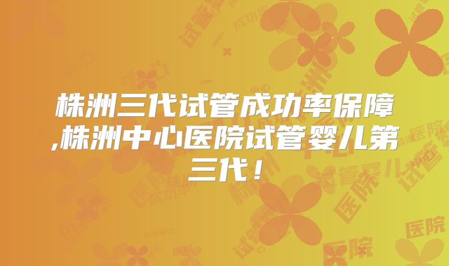 株洲三代试管成功率保障,株洲中心医院试管婴儿第三代！