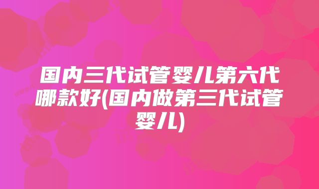 国内三代试管婴儿第六代哪款好(国内做第三代试管婴儿)